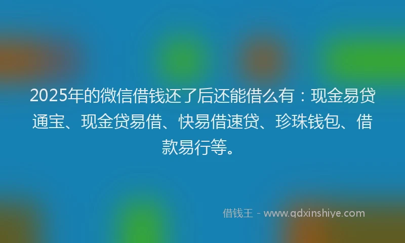 2025年的微信借钱还了后还能借么有：现金易贷通宝、现金贷易借、快易借速贷、珍珠钱包、借款易行等。