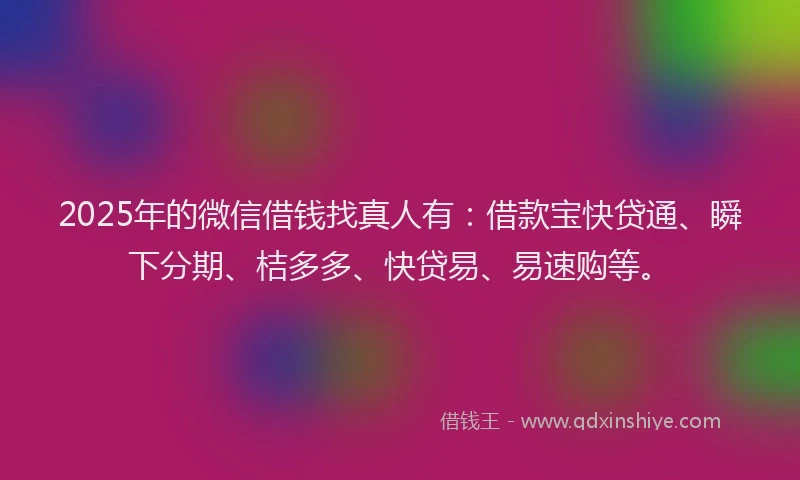2025年的微信借钱找真人有：借款宝快贷通、瞬下分期、桔多多、快贷易、易速购等。