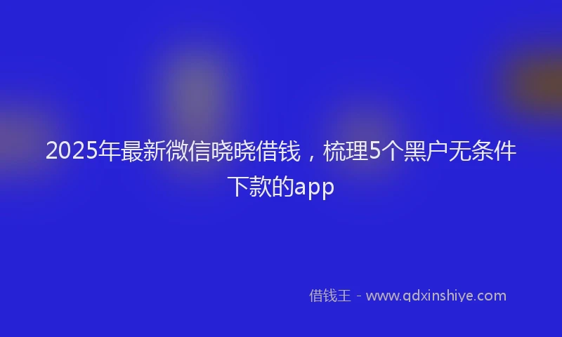 2025年最新微信晓晓借钱，梳理5个黑户无条件下款的app