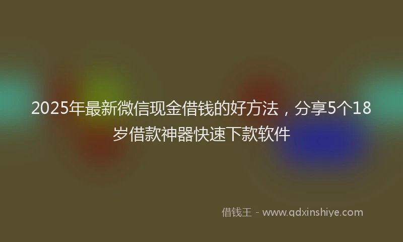 2025年最新微信现金借钱的好方法，分享5个18岁借款神器快速下款软件