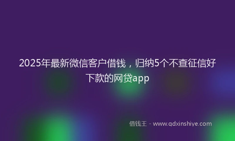 2025年最新微信客户借钱，归纳5个不查征信好下款的网贷app