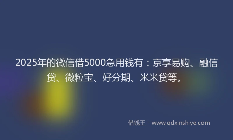 2025年的微信借5000急用钱有：京享易购、融信贷、微粒宝、好分期、米米贷等。