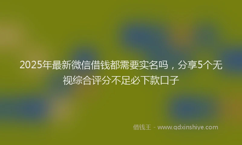 2025年最新微信借钱都需要实名吗，分享5个无视综合评分不足必下款口子