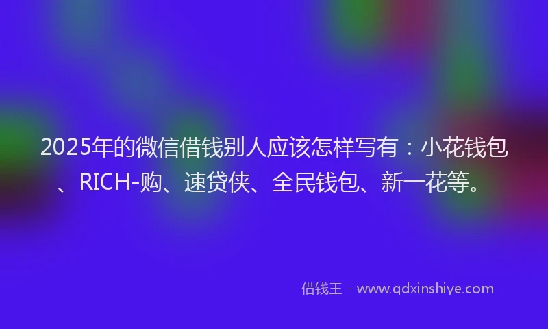 2025年的微信借钱别人应该怎样写有：小花钱包、RICH-购、速贷侠、全民钱包、新一花等。