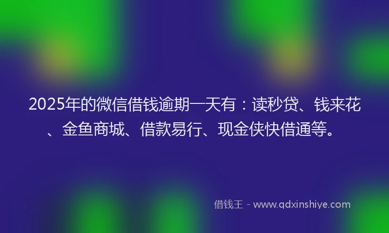 2025年的微信借钱逾期一天有：读秒贷、钱来花、金鱼商城、借款易行、现金侠快借通等。