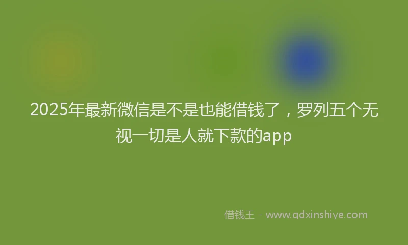 2025年最新微信是不是也能借钱了，罗列五个无视一切是人就下款的app