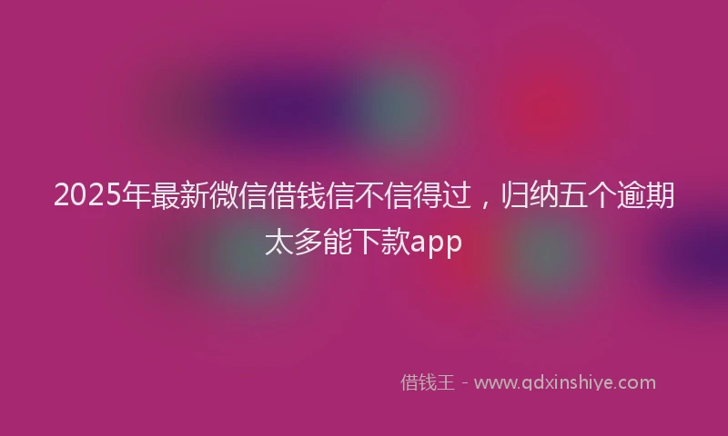 2025年最新微信借钱信不信得过，归纳五个逾期太多能下款app