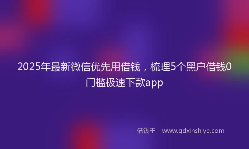2025年最新微信优先用借钱，梳理5个黑户借钱0门槛极速下款app