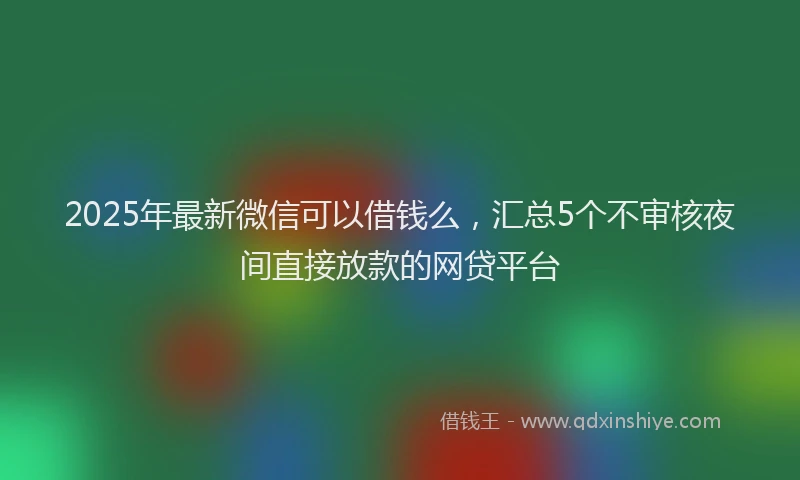 2025年最新微信可以借钱么，汇总5个不审核夜间直接放款的网贷平台