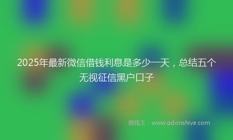 2025年最新微信借钱利息是多少一天，总结五个无视征信黑户口子