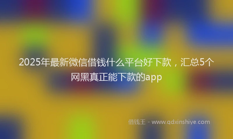 2025年最新微信借钱什么平台好下款，汇总5个网黑真正能下款的app