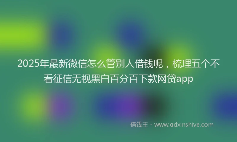 2025年最新微信怎么管别人借钱呢，梳理五个不看征信无视黑白百分百下款网贷app