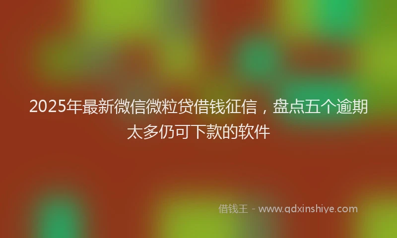 2025年最新微信微粒贷借钱征信，盘点五个逾期太多仍可下款的软件