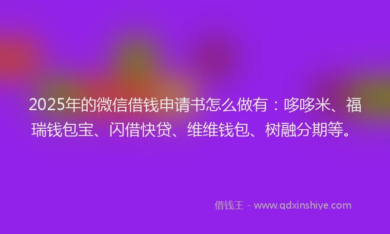 2025年的微信借钱申请书怎么做有：哆哆米、福瑞钱包宝、闪借快贷、维维钱包、树融分期等。