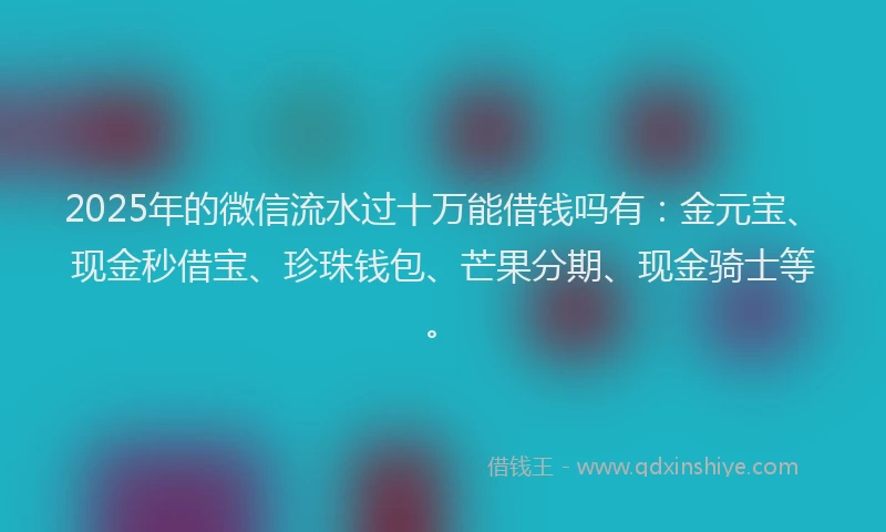 2025年的微信流水过十万能借钱吗有：金元宝、现金秒借宝、珍珠钱包、芒果分期、现金骑士等。