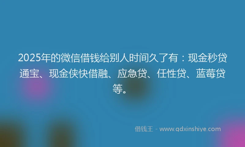 2025年的微信借钱给别人时间久了有：现金秒贷通宝、现金侠快借融、应急贷、任性贷、蓝莓贷等。