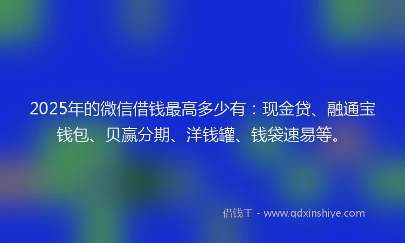 2025年的微信借钱最高多少有：现金贷、融通宝钱包、贝赢分期、洋钱罐、钱袋速易等。