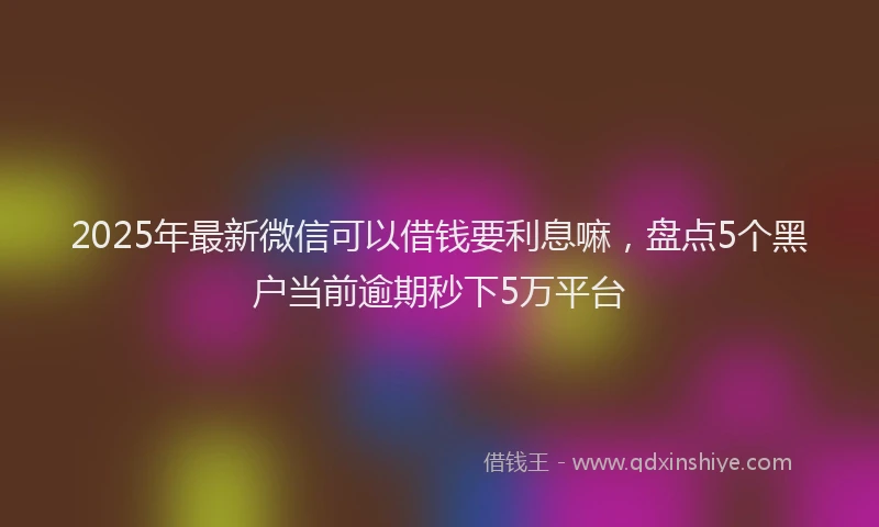 2025年最新微信可以借钱要利息嘛，盘点5个黑户当前逾期秒下5万平台