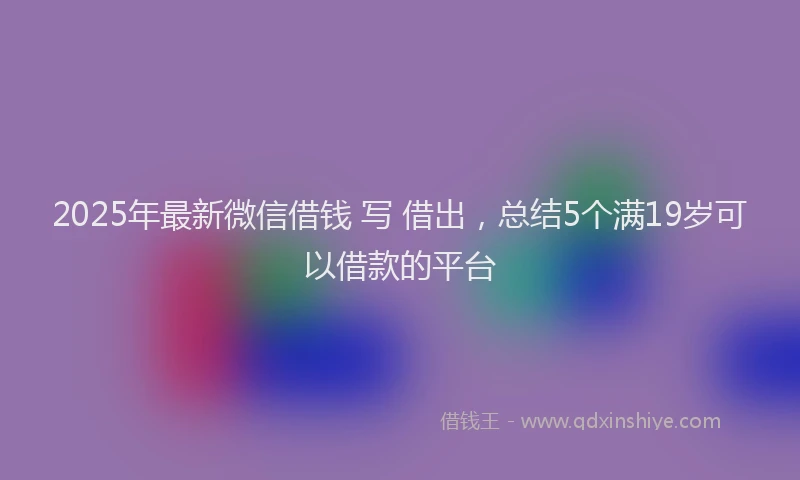 2025年最新微信借钱 写 借出，总结5个满19岁可以借款的平台