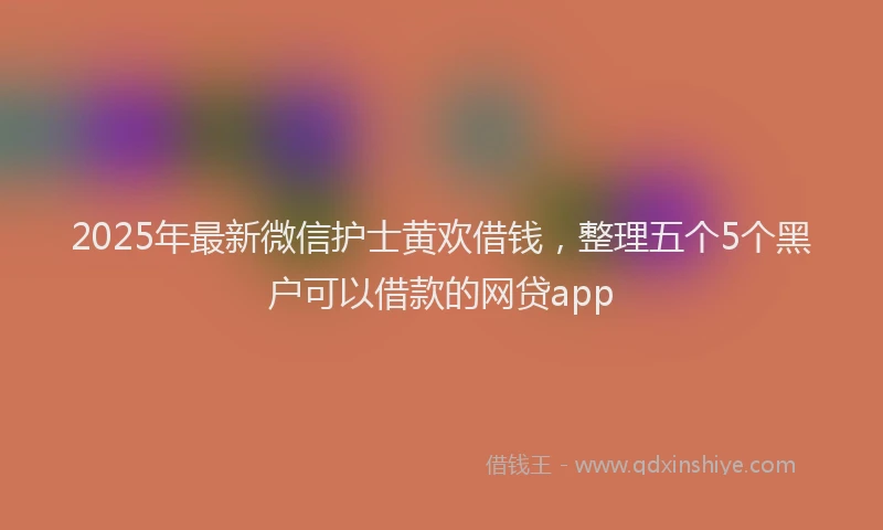 2025年最新微信护士黄欢借钱，整理五个5个黑户可以借款的网贷app