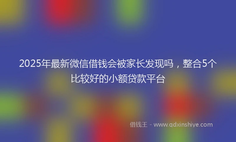 2025年最新微信借钱会被家长发现吗，整合5个比较好的小额贷款平台