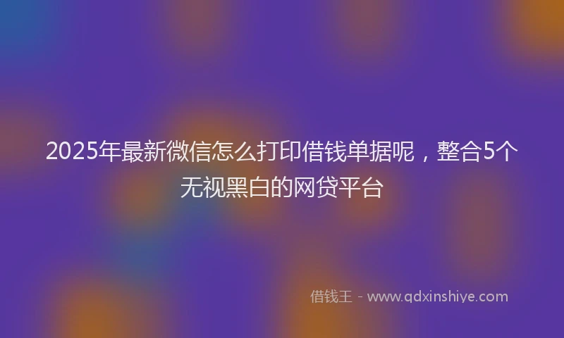 2025年最新微信怎么打印借钱单据呢，整合5个无视黑白的网贷平台