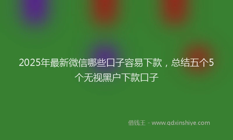 2025年最新微信哪些口子容易下款，总结五个5个无视黑户下款口子