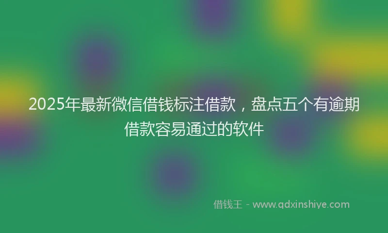 2025年最新微信借钱标注借款，盘点五个有逾期借款容易通过的软件
