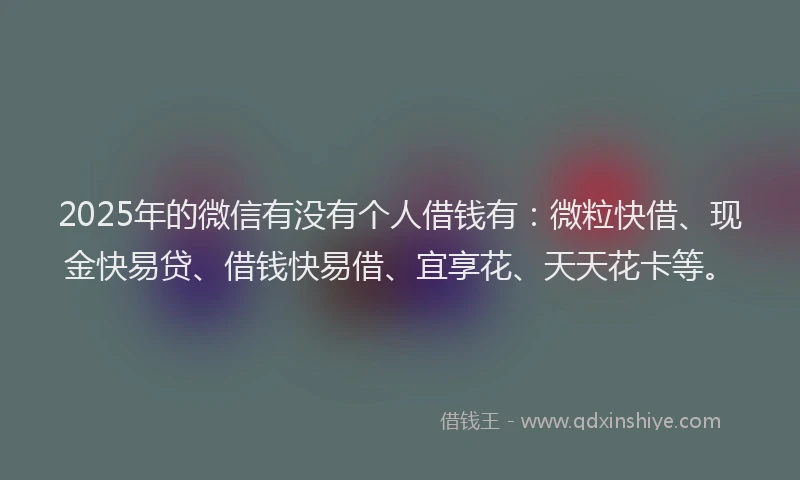 2025年的微信有没有个人借钱有：微粒快借、现金快易贷、借钱快易借、宜享花、天天花卡等。