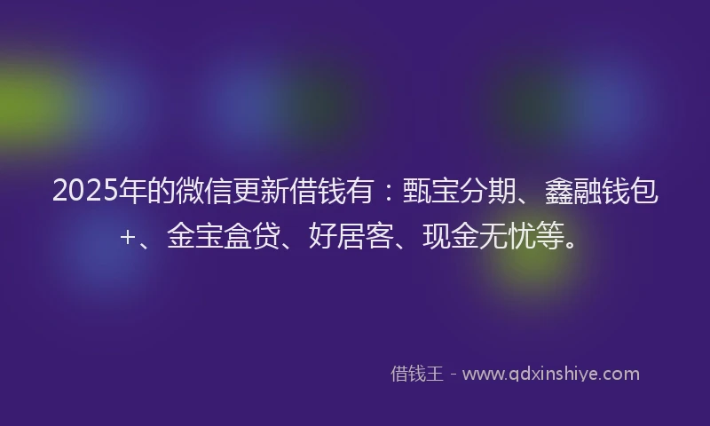 2025年的微信更新借钱有：甄宝分期、鑫融钱包+、金宝盒贷、好居客、现金无忧等。