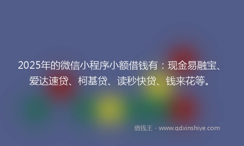 2025年的微信小程序小额借钱有：现金易融宝、爱达速贷、柯基贷、读秒快贷、钱来花等。