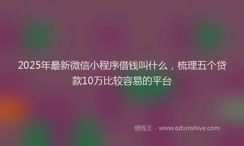 2025年最新微信小程序借钱叫什么，梳理五个贷款10万比较容易的平台