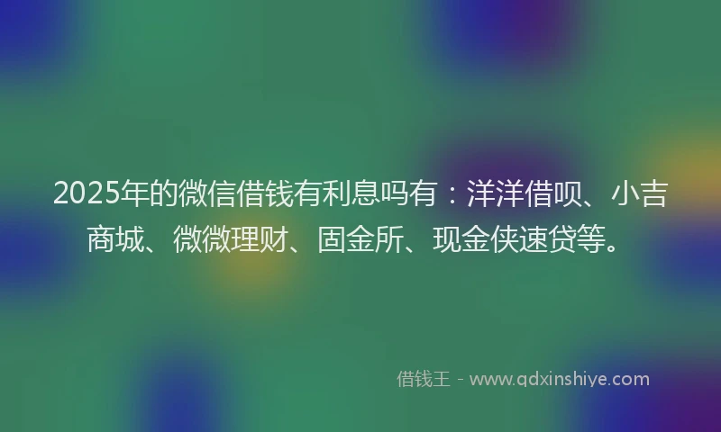 2025年的微信借钱有利息吗有：洋洋借呗、小吉商城、微微理财、固金所、现金侠速贷等。