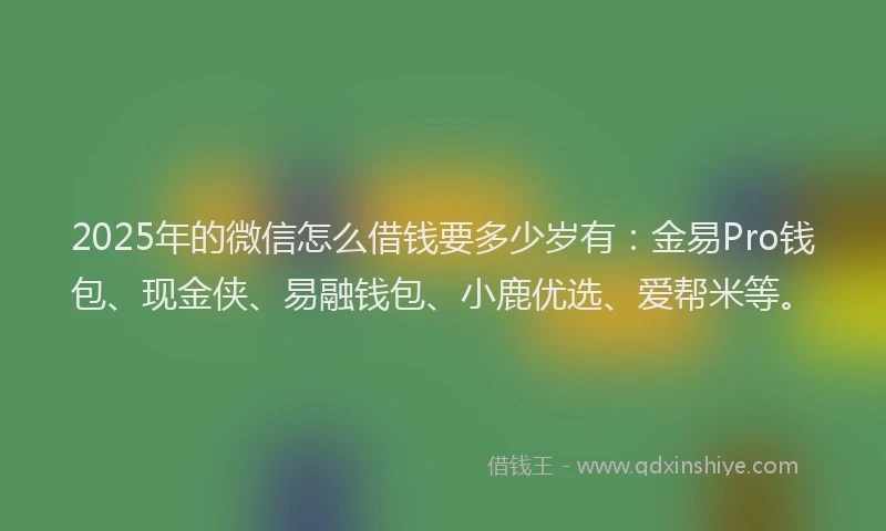 2025年的微信怎么借钱要多少岁有：金易Pro钱包、现金侠、易融钱包、小鹿优选、爱帮米等。