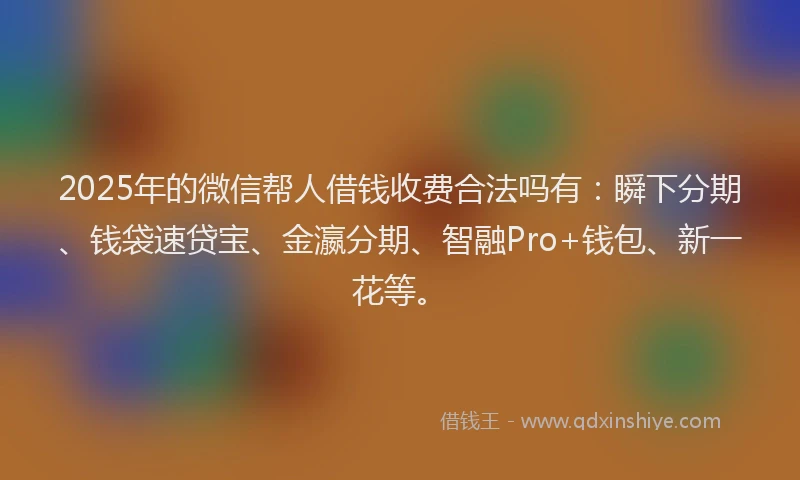 2025年的微信帮人借钱收费合法吗有：瞬下分期、钱袋速贷宝、金瀛分期、智融Pro+钱包、新一花等。