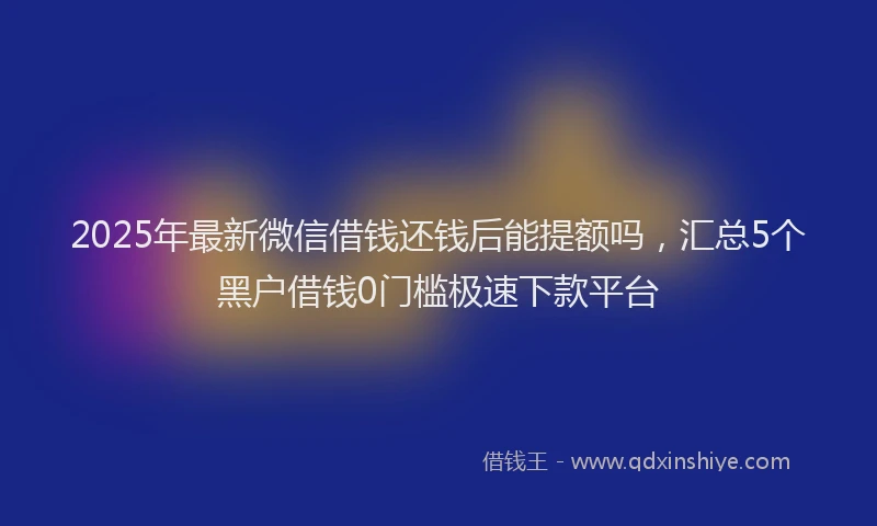 2025年最新微信借钱还钱后能提额吗，汇总5个黑户借钱0门槛极速下款平台