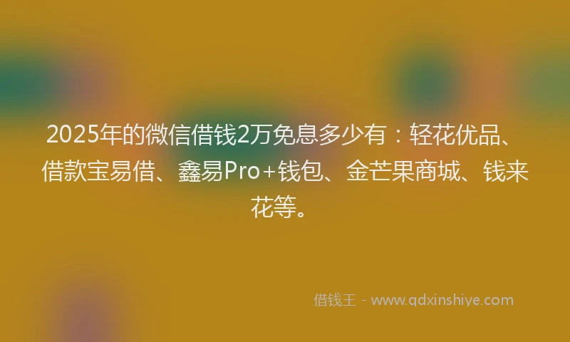 2025年的微信借钱2万免息多少有：轻花优品、借款宝易借、鑫易Pro+钱包、金芒果商城、钱来花等。