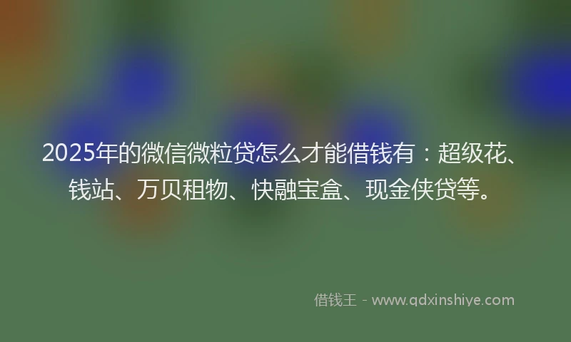 2025年的微信微粒贷怎么才能借钱有：超级花、钱站、万贝租物、快融宝盒、现金侠贷等。