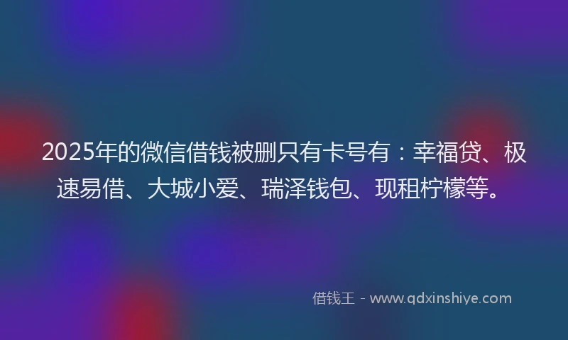 2025年的微信借钱被删只有卡号有：幸福贷、极速易借、大城小爱、瑞泽钱包、现租柠檬等。