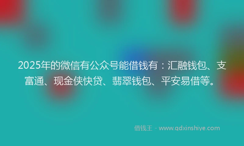2025年的微信有公众号能借钱有：汇融钱包、支富通、现金侠快贷、翡翠钱包、平安易借等。