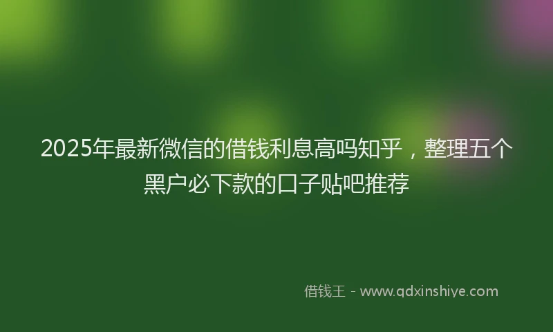2025年最新微信的借钱利息高吗知乎，整理五个黑户必下款的口子贴吧推荐