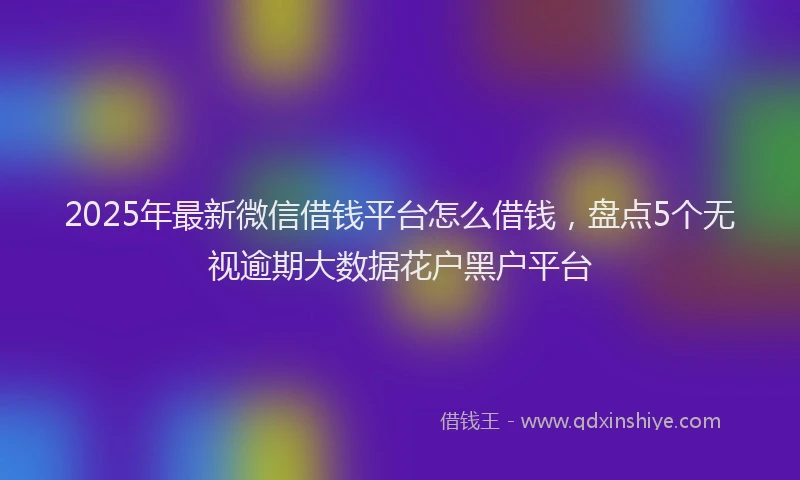 2025年最新微信借钱平台怎么借钱，盘点5个无视逾期大数据花户黑户平台