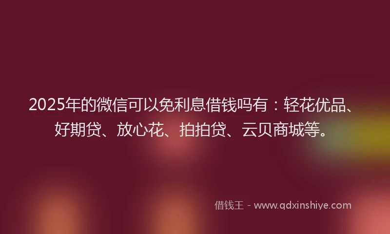 2025年的微信可以免利息借钱吗有：轻花优品、好期贷、放心花、拍拍贷、云贝商城等。
