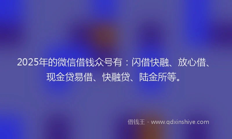 2025年的微信借钱众号有：闪借快融、放心借、现金贷易借、快融贷、陆金所等。