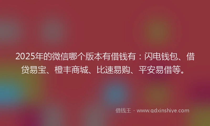 2025年的微信哪个版本有借钱有：闪电钱包、借贷易宝、橙丰商城、比速易购、平安易借等。