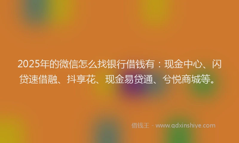 2025年的微信怎么找银行借钱有：现金中心、闪贷速借融、抖享花、现金易贷通、兮悦商城等。
