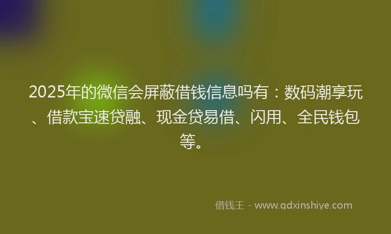 2025年的微信会屏蔽借钱信息吗有：数码潮享玩、借款宝速贷融、现金贷易借、闪用、全民钱包等。