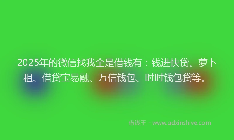 2025年的微信找我全是借钱有：钱进快贷、萝卜租、借贷宝易融、万信钱包、时时钱包贷等。
