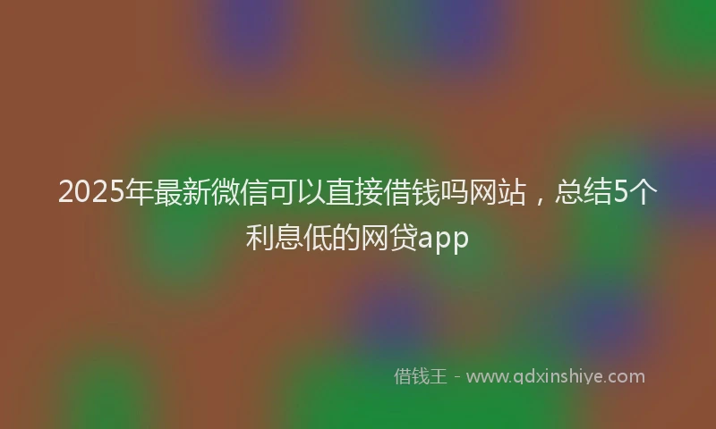 2025年最新微信可以直接借钱吗网站，总结5个利息低的网贷app