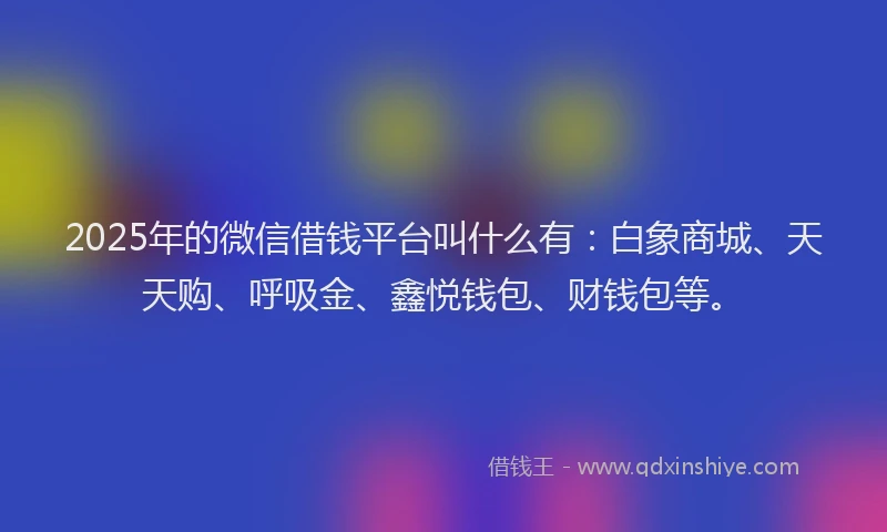 2025年的微信借钱平台叫什么有：白象商城、天天购、呼吸金、鑫悦钱包、财钱包等。